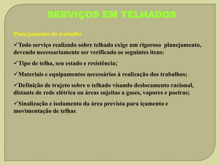 SERVIÇOS EM TELHADOS
Planejamento do trabalho
Todo serviço realizado sobre telhado exige um rigoroso planejamento,
devendo necessariamente ser verificado os seguintes itens:
Tipo de telha, seu estado e resistência;
Materiais e equipamentos necessários à realização dos trabalhos;
Definição de trajeto sobre o telhado visando deslocamento racional,
distante de rede elétrica ou áreas sujeitas a gases, vapores e poeiras;
Sinalização e isolamento da área prevista para içamento e
movimentação de telhas

 