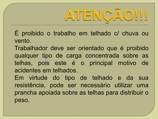 É proibido o trabalho em telhado c/ chuva ou
vento.
 Trabalhador deve ser orientado que é proibido
qualquer tipo de carga concentrada sobre as
telhas, pois este é o principal motivo de
acidentes em telhados.
 Em virtude do tipo de telhado e da sua
resistência, pode ser necessário utilizar uma
prancha apoiada sobre as telhas para distribuir o
peso.


 
