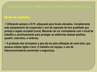 TRABALHO EM TORRES E ESTRUTURAS METALICAS
Modo de trabalho

Utilizando sempre o E.P.I. adequado para locais elevados. Complementa
este equipamento de suspensão o uso de capacete de boa qualidade que
proteja a região occipital (nuca). Macacão de cor contrastante com o local de
trabalho e acolchoamento para proteger as saliências ósseas (joelhos,
quadril, cotovelos, e ombros).
A proteção dos tornozelos e pés dar-se pela utilização de meia bota, que
possua solada rígido e leve. O trabalho em equipe, o uso de
telecomunicadores aumentam a segurança.

 