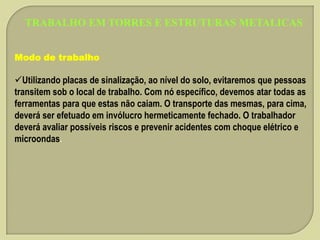 TRABALHO EM TORRES E ESTRUTURAS METALICAS
Modo de trabalho

Utilizando placas de sinalização, ao nível do solo, evitaremos que pessoas
transitem sob o local de trabalho. Com nó específico, devemos atar todas as
ferramentas para que estas não caiam. O transporte das mesmas, para cima,
deverá ser efetuado em invólucro hermeticamente fechado. O trabalhador
deverá avaliar possíveis riscos e prevenir acidentes com choque elétrico e
microondas.

 