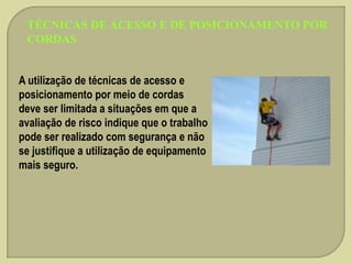 TÉCNICAS DE ACESSO E DE POSICIONAMENTO POR
CORDAS
A utilização de técnicas de acesso e
posicionamento por meio de cordas
deve ser limitada a situações em que a
avaliação de risco indique que o trabalho
pode ser realizado com segurança e não
se justifique a utilização de equipamento
mais seguro.

 