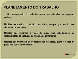 PLANEJAMENTO DO TRABALHO
No planejamento do trabalho devem ser adotadas as seguintes
medidas:
•Medidas para evitar o trabalho em altura, sempre que existir meio
alternativo de execução;
•Medidas que eliminem o risco de queda dos trabalhadores, na
impossibilidade de execução do trabalho de outra forma;
•Medidas que minimizem as conseqüências da queda, quando o risco de
queda não puder ser eliminado.

 