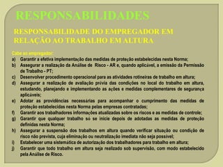 RESPONSABILIDADES
RESPONSABILIDADE DO EMPREGADOR EM
RELAÇÃO AO TRABALHO EM ALTURA
Cabe ao empregador:
a) Garantir a efetiva implementação das medidas de proteção estabelecidas nesta Norma;
b) Assegurar a realização da Análise de Risco - AR e, quando aplicável, a emissão da Permissão
de Trabalho - PT;
c) Desenvolver procedimento operacional para as atividades rotineiras de trabalho em altura;
d) Assegurar a realização de avaliação prévia das condições no local do trabalho em altura,
estudando, planejando e implementando as ações e medidas complementares de segurança
aplicáveis;
e) Adotar as providências necessárias para acompanhar o cumprimento das medidas de
proteção estabelecidas nesta Norma pelas empresas contratadas;
f) Garantir aos trabalhadores informações atualizadas sobre os riscos e as medidas de controle;
g) Garantir que qualquer trabalho só se inicie depois de adotadas as medidas de proteção
definidas nesta Norma;
h) Assegurar a suspensão dos trabalhos em altura quando verificar situação ou condição de
risco não prevista, cuja eliminação ou neutralização imediata não seja possível;
i) Estabelecer uma sistemática de autorização dos trabalhadores para trabalho em altura;
j) Garantir que todo trabalho em altura seja realizado sob supervisão, com modo estabelecido
pela Análise de Risco.

 