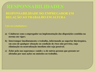 RESPONSABILIDADES
RESPONSABILIDADE DO EMPREGADOR EM
RELAÇÃO AO TRABALHO EM ALTURA
Cabe aos trabalhadores:

a) Colaborar com o empregador na implementação das disposições contidas na
norma em vigor;
b) Interromper imediatamente o trabalho, informando ao superior hierárquico,
em caso de qualquer situação ou condição de risco não prevista, cuja
eliminação ou neutralização imediata não seja possível;
c) Zelar pela sua segurança e saúde e a de outras pessoas que possam ser
afetadas por suas ações ou omissões no trabalho.

 
