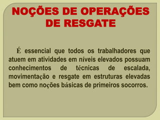 NOÇÕES DE OPERAÇÕES
DE RESGATE
É essencial que todos os trabalhadores que
atuem em atividades em níveis elevados possuam
conhecimentos de técnicas de escalada,
movimentação e resgate em estruturas elevadas
bem como noções básicas de primeiros socorros.

 