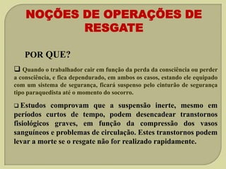 NOÇÕES DE OPERAÇÕES DE
RESGATE
POR QUE?
 Quando o trabalhador cair em função da perda da consciência ou perder
a consciência, e fica dependurado, em ambos os casos, estando ele equipado
com um sistema de segurança, ficará suspenso pelo cinturão de segurança
tipo paraquedista até o momento do socorro.
 Estudos

comprovam que a suspensão inerte, mesmo em
períodos curtos de tempo, podem desencadear transtornos
fisiológicos graves, em função da compressão dos vasos
sanguíneos e problemas de circulação. Estes transtornos podem
levar a morte se o resgate não for realizado rapidamente.

 
