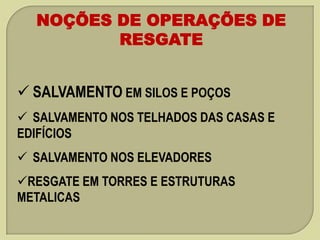 NOÇÕES DE OPERAÇÕES DE
RESGATE
 SALVAMENTO EM SILOS E POÇOS
 SALVAMENTO NOS TELHADOS DAS CASAS E
EDIFÍCIOS

 SALVAMENTO NOS ELEVADORES
RESGATE EM TORRES E ESTRUTURAS
METALICAS

 