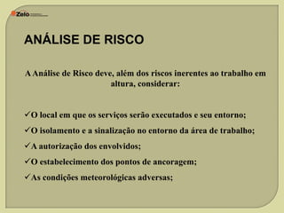 ANÁLISE DE RISCO
A Análise de Risco deve, além dos riscos inerentes ao trabalho em
altura, considerar:
O local em que os serviços serão executados e seu entorno;
O isolamento e a sinalização no entorno da área de trabalho;
A autorização dos envolvidos;
O estabelecimento dos pontos de ancoragem;
As condições meteorológicas adversas;

 