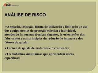 ANÁLISE DE RISCO
A seleção, inspeção, forma de utilização e limitação de uso
dos equipamentos de proteção coletiva e individual,
atendendo às normas técnicas vigentes, às orientações dos
fabricantes e aos princípios da redução do impacto e dos
fatores de queda;
O risco de queda de materiais e ferramentas;
Os trabalhos simultâneos que apresentem riscos
específicos;

 