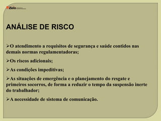 ANÁLISE DE RISCO
O atendimento a requisitos de segurança e saúde contidos nas
demais normas regulamentadoras;
Os riscos adicionais;
As condições impeditivas;

As situações de emergência e o planejamento do resgate e
primeiros socorros, de forma a reduzir o tempo da suspensão inerte
do trabalhador;
A necessidade de sistema de comunicação.

 