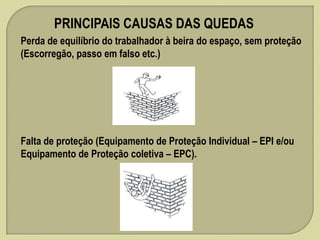 PRINCIPAIS CAUSAS DAS QUEDAS
Perda de equilíbrio do trabalhador à beira do espaço, sem proteção
(Escorregão, passo em falso etc.)

Falta de proteção (Equipamento de Proteção Individual – EPI e/ou
Equipamento de Proteção coletiva – EPC).

 