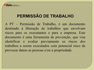 PERMISSÃO DE TRABALHO
A PT – Permissão de Trabalho, é um documento
destinado à liberação de trabalhos que envolvam
riscos para os executantes e para a empresa. Este
documento é uma ferramenta de prevenção, que visa
identificar e avaliar previamente os riscos dos
trabalhos a serem executados com potencial risco de
provocar danos as pessoas e/ou a propriedade.

 