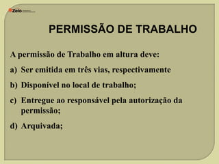 PERMISSÃO DE TRABALHO
A permissão de Trabalho em altura deve:
a) Ser emitida em três vias, respectivamente
b) Disponível no local de trabalho;
c) Entregue ao responsável pela autorização da
permissão;
d) Arquivada;

 