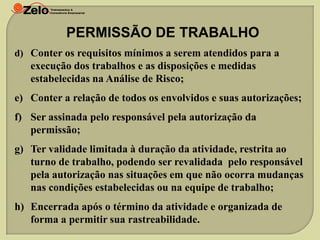 PERMISSÃO DE TRABALHO
d) Conter os requisitos mínimos a serem atendidos para a

execução dos trabalhos e as disposições e medidas
estabelecidas na Análise de Risco;
e) Conter a relação de todos os envolvidos e suas autorizações;
f) Ser assinada pelo responsável pela autorização da
permissão;
g) Ter validade limitada à duração da atividade, restrita ao
turno de trabalho, podendo ser revalidada pelo responsável
pela autorização nas situações em que não ocorra mudanças
nas condições estabelecidas ou na equipe de trabalho;
h) Encerrada após o término da atividade e organizada de
forma a permitir sua rastreabilidade.

 
