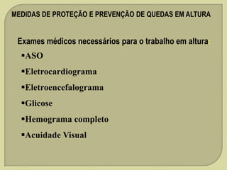 MEDIDAS DE PROTEÇÃO E PREVENÇÃO DE QUEDAS EM ALTURA

Exames médicos necessários para o trabalho em altura:
ASO

Eletrocardiograma
Eletroencefalograma

Glicose
Hemograma completo
Acuidade Visual

 