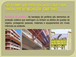 Bandejas de periferia: As bandejas de periferia são elementos de
proteção coletiva que restringem ou limitam os efeitos de quedas de
objetos, protegendo pessoas, materiais e equipamentos em níveis
inferiores ao acidente.

 