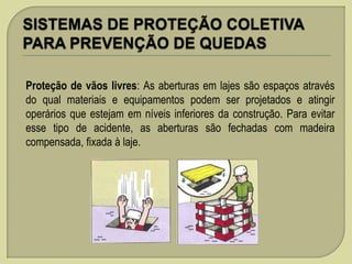 Proteção de vãos livres: As aberturas em lajes são espaços através
do qual materiais e equipamentos podem ser projetados e atingir
operários que estejam em níveis inferiores da construção. Para evitar
esse tipo de acidente, as aberturas são fechadas com madeira
compensada, fixada à laje.

 