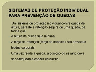 Um sistema de proteção individual contra queda de
altura, garante a retenção segura de uma queda, de
forma que:


A Altura da queda seja mínima;



A força de retenção (força de impacto) não provoque
lesões corporais;



Uma vez retida a queda, a posição do usuário deve

ser adequada á espera de auxilio.

 