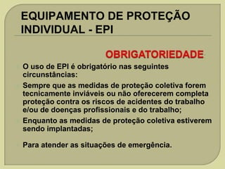 EQUIPAMENTO DE PROTEÇÃO
INDIVIDUAL - EPI









O uso de EPI é obrigatório nas seguintes
circunstâncias:
Sempre que as medidas de proteção coletiva forem
tecnicamente inviáveis ou não oferecerem completa
proteção contra os riscos de acidentes do trabalho
e/ou de doenças profissionais e do trabalho;
Enquanto as medidas de proteção coletiva estiverem
sendo implantadas;
Para atender as situações de emergência.

 