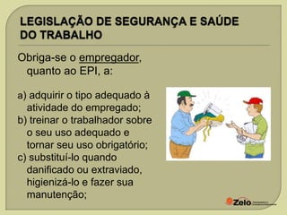 Obriga-se o empregador,
quanto ao EPI, a:
a) adquirir o tipo adequado à

atividade do empregado;
b) treinar o trabalhador sobre
o seu uso adequado e
tornar seu uso obrigatório;
c) substituí-lo quando
danificado ou extraviado,
higienizá-lo e fazer sua
manutenção;

 