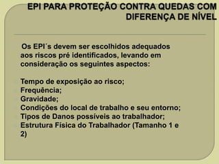 Os EPI´s devem ser escolhidos adequados
aos riscos pré identificados, levando em
consideração os seguintes aspectos:









Tempo de exposição ao risco;
Frequência;
Gravidade;
Condições do local de trabalho e seu entorno;
Tipos de Danos possíveis ao trabalhador;
Estrutura Física do Trabalhador (Tamanho 1 e
2)

 