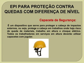 EPI PARA PROTEÇÃO CONTRA
QUEDAS COM DIFERENÇA DE NÍVEL

É um dispositivo que serve para proteger a cabeça de impactos
externos, ou seja, protege a cabeça em trabalhos onde haja risco
de queda de materiais, trabalho em altura e choque elétrico.
Todos os trabalhadores em serviços em altura deverão utilizar
capacetes com jugular.

 