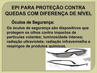 EPI PARA PROTEÇÃO CONTRA
QUEDAS COM DIFERENÇA DE NÍVEL
Os óculos de segurança são dispositivos que
protegem os olhos contra impactos de
partículas volantes; luminosidade intensa;
radiação ultravioleta; radiação infravermelha e
respingos de produtos químicos.

 