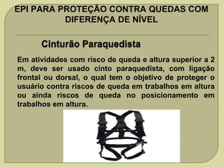 EPI PARA PROTEÇÃO CONTRA QUEDAS COM
DIFERENÇA DE NÍVEL

Em atividades com risco de queda e altura superior a 2
m, deve ser usado cinto paraquedista, com ligação
frontal ou dorsal, o qual tem o objetivo de proteger o
usuário contra riscos de queda em trabalhos em altura
ou ainda riscos de queda no posicionamento em
trabalhos em altura.

 