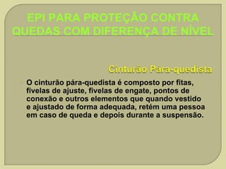 EPI PARA PROTEÇÃO CONTRA
QUEDAS COM DIFERENÇA DE NÍVEL



O cinturão pára-quedista é composto por fitas,
fivelas de ajuste, fivelas de engate, pontos de
conexão e outros elementos que quando vestido
e ajustado de forma adequada, retém uma pessoa
em caso de queda e depois durante a suspensão.

 