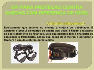 EPI PARA PROTEÇÃO CONTRA
QUEDAS COM DIFERENÇA DE NÍVEL
Equipamento que envolve no mínimo a cintura do trabalhador. É
ajustável e possui elementos de engate aos quais é fixado o talabarte
de posicionamento ou restrição. Este equipamento tem a finalidade de
posicionar o trabalhador, sendo que acima de 2 metros é obrigatório
também o uso do cinturão-paraquedista.

 