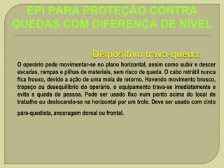 EPI PARA PROTEÇÃO CONTRA
QUEDAS COM DIFERENÇA DE NÍVEL



O operário pode movimentar-se no plano horizontal, assim como subir e descer
escadas, rampas e pilhas de materiais, sem risco de queda. O cabo retrátil nunca
fica frouxo, devido a ação de uma mola de retorno. Havendo movimento brusco,
tropeço ou desequilíbrio do operário, o equipamento trava-se imediatamente e
evita a queda da pessoa. Pode ser usado fixo num ponto acima do local de
trabalho ou deslocando-se na horizontal por um trole. Deve ser usado com cinto
pára-quedista, ancoragem dorsal ou frontal.

 