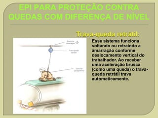 EPI PARA PROTEÇÃO CONTRA
QUEDAS COM DIFERENÇA DE NÍVEL
Esse sistema funciona
soltando ou retraindo a
amarração conforme
deslocamento vertical do
trabalhador. Ao receber
uma aceleração brusca
(como uma queda) o travaqueda retrátil trava
automaticamente.

 