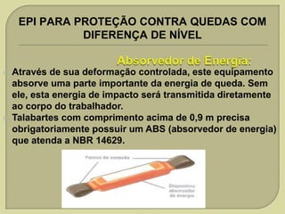 EPI PARA PROTEÇÃO CONTRA QUEDAS COM
DIFERENÇA DE NÍVEL





Através de sua deformação controlada, este equipamento
absorve uma parte importante da energia de queda. Sem
ele, esta energia de impacto será transmitida diretamente
ao corpo do trabalhador.
Talabartes com comprimento acima de 0,9 m precisa
obrigatoriamente possuir um ABS (absorvedor de energia)
que atenda a NBR 14629.

 
