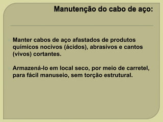 

Manter cabos de aço afastados de produtos
químicos nocivos (ácidos), abrasivos e cantos
(vivos) cortantes.



Armazená-lo em local seco, por meio de carretel,
para fácil manuseio, sem torção estrutural.

 