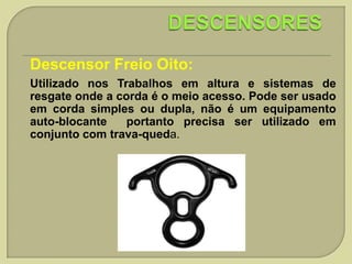Descensor Freio Oito:
Utilizado nos Trabalhos em altura e sistemas de
resgate onde a corda é o meio acesso. Pode ser usado
em corda simples ou dupla, não é um equipamento
auto-blocante
portanto precisa ser utilizado em
conjunto com trava-queda.

 