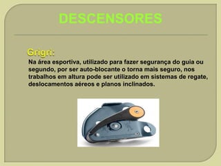 DESCENSORES
Na área esportiva, utilizado para fazer segurança do guia ou
segundo, por ser auto-blocante o torna mais seguro, nos
trabalhos em altura pode ser utilizado em sistemas de regate,
deslocamentos aéreos e planos inclinados.

 