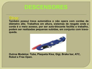 DESCENSORES
Também possui trava automática e não opera com cordas de
diâmetro alto. Trabalhos em altura, sistemas de resgate onde a
corda é o meio acesso, por ser auto-blocante facilita o trabalho,
podem ser realizadas pequenas subidas, em conjunto com travaqueda.

Outros Modelos: Tuba, Plaqueta Kisa, Gigi, Brake bar, ATC,
Robot e Free Open.

 