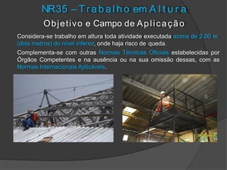 Objetivo e Campo de Aplicação
Considera-se trabalho em altura toda atividade executada acima de 2,00 m
(dois metros) do nível inferior, onde haja risco de queda.
Complementa-se com outras Normas Técnicas Oficiais estabelecidas por
Órgãos Competentes e na ausência ou na sua omissão dessas, com as
Normas Internacionais Aplicáveis.
NR35 – T r abal ho em A l t u r a
 
