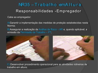 Responsabilidades -Empregador
Cabe ao empregador:
A)Garantir a implementação das medidas de proteção estabelecidas nesta
Norma;
B)Assegurar a realização da Análise de Risco – AR e, quando aplicável, a
emissão da Permissão de Trabalho – PT;
NR35 – T r a b a l h o emA l t u r a
C) Desenvolver procedimento operacional para as atividades rotineiras de
trabalho em altura;
 