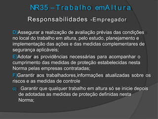 NR35 – T r a b a l h o emA l t u r a
Responsabilidades -Empregador
D)Assegurar a realização de avaliação prévias das condições
no local do trabalho em altura, pelo estudo, planejamento e
implementação das ações e das medidas complementares de
segurança aplicáveis;
E)Adotar as providências necessárias para acompanhar o
cumprimento das medidas de proteção estabelecidas nesta
Norma pelas empresas contratadas;
F)Garantir aos trabalhadores,informações atualizadas sobre os
riscos e as medidas de controle
G) Garantir que qualquer trabalho em altura só se inicie depois
de adotadas as medidas de proteção definidas nesta
Norma;
 