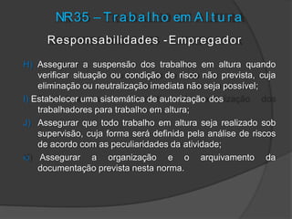 NR35 – T r a b a l h o em A l t u r a
Responsabilidades -Empregador
H) Assegurar a suspensão dos trabalhos em altura quando
verificar situação ou condição de risco não prevista, cuja
eliminação ou neutralização imediata não seja possível;
I) Estabelecer uma sistemática de autorização dos
trabalhadores para trabalho em altura;
J) Assegurar que todo trabalho em altura seja realizado sob
supervisão, cuja forma será definida pela análise de riscos
de acordo com as peculiaridades da atividade;
K) Assegurar a organização e o arquivamento da
documentação prevista nesta norma.
 