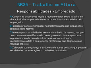Responsabilidades -Empregado
A)Cumprir as disposições legais e regulamentares sobre trabalho em
altura, inclusive os procedimentos os procedimentos expedidos pelo
empregador;
B) Colaborar com o empregador na implementação das disposições
contidas nesta Norma;
C)Interromper suas atividades exercendo o direito de recusa, sempre
que constatarem evidências de riscos graves e iminentes para sua
segurança e saúde ou a de outras pessoas, comunicando
imediatamente o fato a seu superior hierárquico, que diligenciará as
medidas cabíveis;
D)Zelar pela sua segurança e saúde e a de outras pessoas que possam
ser afetadas por suas ações ou omissões no trabalho.
NR35 – T r abal ho emA l t u r a
 