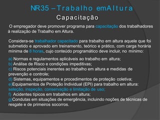 NR35 – T r abal ho emA l t u r a
Capacitação
O empregador deve promover programa para capacitação dos trabalhadores
à realização de Trabalho em Altura.
Considera-se trabalhador capacitado para trabalho em altura aquele que foi
submetido e aprovado em treinamento, teórico e prático, com carga horária
mínima de 8 horas, cujo conteúdo programático deve incluir, no mínimo:
a) Normas e regulamentos aplicáveis ao trabalho em altura;
b) Análise de Risco e condições impeditivas;
c) Riscos potenciais inerentes ao trabalho em altura e medidas de
prevenção e controle;
d) Sistemas, equipamentos e procedimentos de proteção coletiva;
e)Equipamentos de Proteção Individual (EPI) para trabalho em altura:
seleção, inspeção, conservação e limitação de uso;
f) Acidentes típicos em trabalhos em altura;
g)Condutas em situações de emergência, incluindo noções de técnicas de
resgate e de primeiros socorros.
 