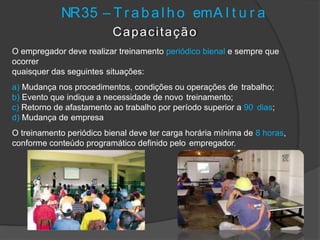 NR35 – T r abal ho emA l t u r a
Capacitação
O empregador deve realizar treinamento periódico bienal e sempre que
ocorrer
quaisquer das seguintes situações:
a) Mudança nos procedimentos, condições ou operações de trabalho;
b) Evento que indique a necessidade de novo treinamento;
c) Retorno de afastamento ao trabalho por período superior a 90 dias;
d) Mudança de empresa
O treinamento periódico bienal deve ter carga horária mínima de 8 horas,
conforme conteúdo programático definido pelo empregador.
 