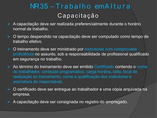 NR35 – T r abal ho emA l t u r a
Capacitação
 A capacitação deve ser realizada preferencialmente durante o horário
normal de trabalho.
 O tempo despendido na capacitação deve ser computado como tempo de
trabalho efetivo.
 O treinamento deve ser ministrado por instrutores com comprovada
proficiência no assunto, sob a responsabilidade de profissional qualificado
em segurança no trabalho.
 Ao término do treinamento deve ser emitido Certificado contendo o nome
do trabalhador, conteúdo programático, carga horária, data, local de
realização do treinamento, nome e qualificação dos instrutores e
assinatura do responsável.
 O certificado deve ser entregue ao trabalhador e uma cópia arquivada na
empresa.
 A capacitação deve ser consignada no registro do empregado.
 