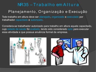 NR35 – T r a b a l h o em A l t u r a
Planejamento, Organização e Execução
Todo trabalho em altura deve ser planejado, organizado e executado por
trabalhador capacitado e autorizado.
Considera-se trabalhador autorizado para trabalho em altura aquele capacitado,
cujo estado de saúde foi avaliado, tendo sido considerado apto para executar
essa atividade e que possua anuência formal da empresa.
 