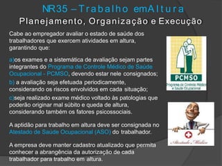 NR35 – T r abal ho emA l t u r a
Planejamento, Organização e Execução
Cabe ao empregador avaliar o estado de saúde dos
trabalhadores que exercem atividades em altura,
garantindo que:
a)os exames e a sistemática de avaliação sejam partes
integrantes do Programa de Controle Médico de Saúde
Ocupacional - PCMSO, devendo estar nele consignados;
b) a avaliação seja efetuada periodicamente,
considerando os riscos envolvidos em cada situação;
c)seja realizado exame médico voltado às patologias que
poderão originar mal súbito e queda de altura,
considerando também os fatores psicossociais.
A aptidão para trabalho em altura deve ser consignada no
Atestado de Saúde Ocupacional (ASO) do trabalhador.
A empresa deve manter cadastro atualizado que permita
conhecer a abrangência da autorização de cada
trabalhador para trabalho em altura.
 