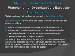 NR35 – T r a b a l h o emA l t u r a
Planejamento, Organização e Execução
Analise de Risco
Todo trabalho em altura deve ser precedido de Análise de Risco.
A Análise de Risco deve, além dos riscos inerentes ao trabalho em
altura, considerar:
a) o local em que os serviços serão executados e seu entorno;
b) o isolamento e a sinalização no entorno da área de trabalho;
c) o estabelecimento dos sistemas e pontos de ancoragem;
d) as condições meteorológicas adversas;
e)a seleção, inspeção, forma de utilização e limitação de uso dos
sistemas de proteção coletiva e individual, atendendo às normas
técnicas vigentes, às orientações dos fabricantes e aos princípiosda
redução do impacto e dos fatores de queda;
 