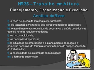 NR35 – T r a b a l h o em A l t u r a
Planejamento, Organização e Execução
Analise de Risco
f) o risco de queda de materiais e ferramentas;
g) os trabalhos simultâneos que apresentem riscos específicos;
h) o atendimento aos requisitos de segurança e saúde contidos nas
demais normas regulamentadoras;
i) os riscos adicionais;
j) as condições impeditivas;
k)as situações de emergência e o planejamento do resgate e
primeiros socorros, de forma a reduzir o tempo da suspensão inerte
do trabalhador;
l) a necessidade de sistema de comunicação;
m) a forma de supervisão.
 