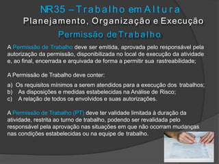 NR35 – T r abal ho em A l t u r a
Planejamento, Organização e Execução
Permissão de Tr a b a lh o
A Permissão de Trabalho deve ser emitida, aprovada pelo responsável pela
autorização da permissão, disponibilizada no local de execução da atividade
e, ao final, encerrada e arquivada de forma a permitir sua rastreabilidade;
A Permissão de Trabalho deve conter:
a) Os requisitos mínimos a serem atendidos para a execução dos trabalhos;
b) As disposições e medidas estabelecidas na Análise de Risco;
c) A relação de todos os envolvidos e suas autorizações.
A Permissão de Trabalho (PT) deve ter validade limitada à duração da
atividade, restrita ao turno de trabalho, podendo ser revalidada pelo
responsável pela aprovação nas situações em que não ocorram mudanças
nas condições estabelecidas ou na equipe de trabalho.
 